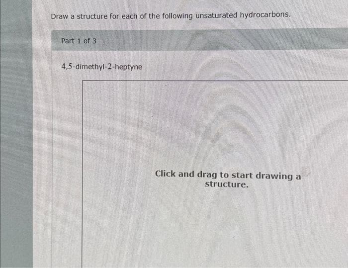 Draw a structure for each of the following unsaturated hydrocarbons.
Part 1 of 3
4,5-dimethyl-2-heptyne
Click and drag to start drawing a
structure.