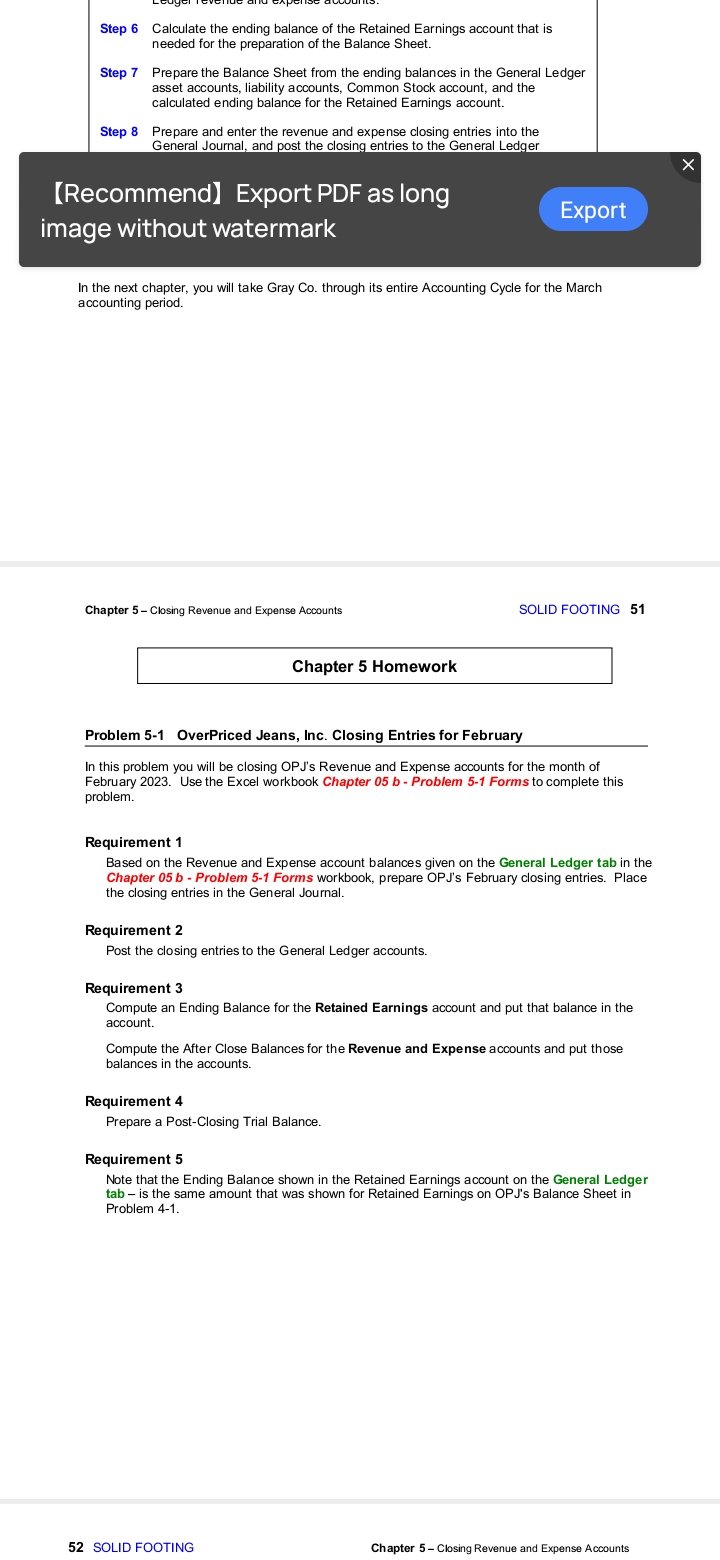 Step 6 Calculate the ending balance of the Retained Earnings account that is
needed for the preparation of the Balance Sheet.
Step 7 Prepare the Balance Sheet from the ending balances in the General Ledger
asset accounts, liability accounts, Common Stock account, and the
calculated ending balance for the Retained Earnings account.
Step 8 Prepare and enter the revenue and expense closing entries into the
General Journal, and post the closing entries to the General Ledger
[Recommend) Export PDF as long
image without watermark
In the next chapter, you will take Gray Co. through its entire Accounting Cycle for the March
accounting period.
Chapter 5- Closing Revenue and Expense Accounts
Chapter 5 Homework
Export
Problem 5-1 OverPriced Jeans, Inc. Closing Entries for February
In this problem you will be closing OPJ's Revenue and Expense accounts for the month of
February 2023. Use the Excel workbook Chapter 05 b - Problem 5-1 Forms to complete this
problem.
Requirement 2
Post the closing entries to the General Ledger accounts.
Requirement 1
Based on the Revenue and Expense account balances given on the General Ledger tab in the
Chapter 05 b - Problem 5-1 Forms workbook, prepare OPJ's February closing entries. Place
the closing entries in the General Journal.
SOLID FOOTING 51
Requirement 3
Compute an Ending Balance for the Retained Earnings account and put that balance in the
account.
Requirement 4
Prepare a Post-Closing Trial Balance.
Compute the After Close Balances for the Revenue and Expense accounts and put those
balances in the accounts.
52 SOLID FOOTING
Requirement 5
Note that the Ending Balance shown in the Retained Earnings account on the General Ledger
tab - is the same amount that was shown for Retained Earnings on OPJ's Balance Sheet in
Problem 4-1.
Chapter 5 - Closing Revenue and Expense Accounts