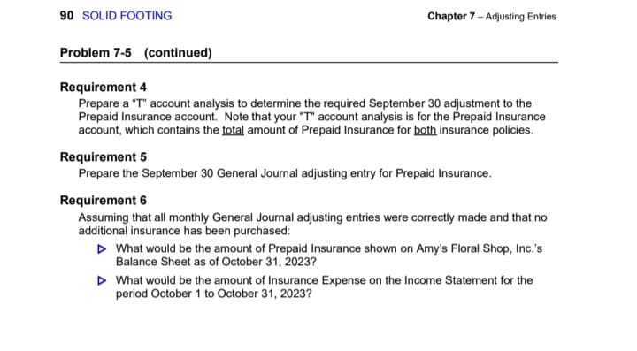90 SOLID FOOTING
Problem 7-5 (continued)
Chapter 7 - Adjusting Entries
Requirement 4
Prepare a "T" account analysis to determine the required September 30 adjustment to the
Prepaid Insurance account. Note that your "T" account analysis is for the Prepaid Insurance
account, which contains the total amount of Prepaid Insurance for both insurance policies.
Requirement 5
Prepare the September 30 General Journal adjusting entry for Prepaid Insurance.
Requirement 6
Assuming that all monthly General Journal adjusting entries were correctly made and that no
additional insurance has been purchased:
▷ What would be the amount of Prepaid Insurance shown on Amy's Floral Shop, Inc.'s
Balance Sheet as of October 31, 2023?
▷ What would be the amount of Insurance Expense on the Income Statement for the
period October 1 to October 31, 2023?
