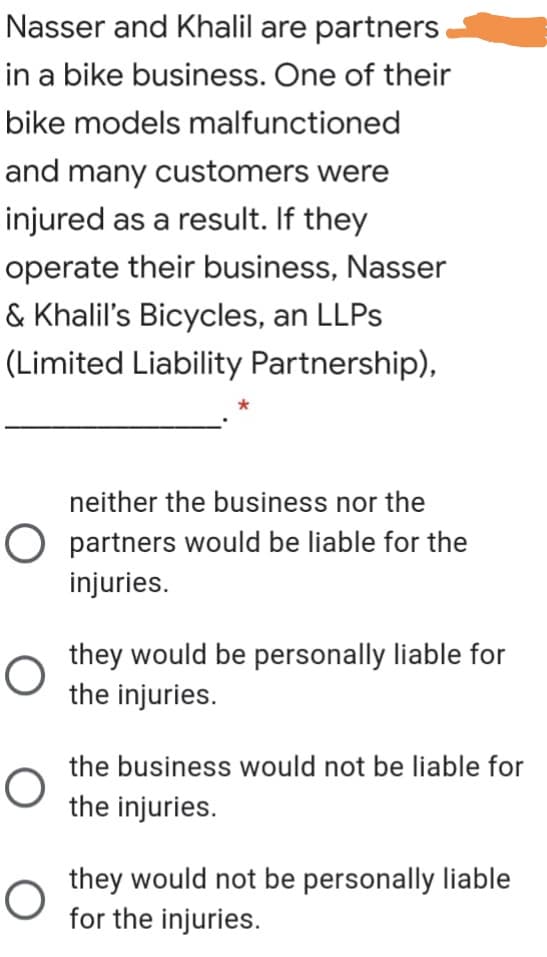 Nasser and Khalil are partners
in a bike business. One of their
bike models malfunctioned
and many customers were
injured as a result. If they
operate their business, Nasser
& Khalil's Bicycles, an LLPS
(Limited Liability Partnership),
neither the business nor the
O partners would be liable for the
injuries.
they would be personally liable for
the injuries.
the business would not be liable for
the injuries.
they would not be personally liable
for the injuries.
