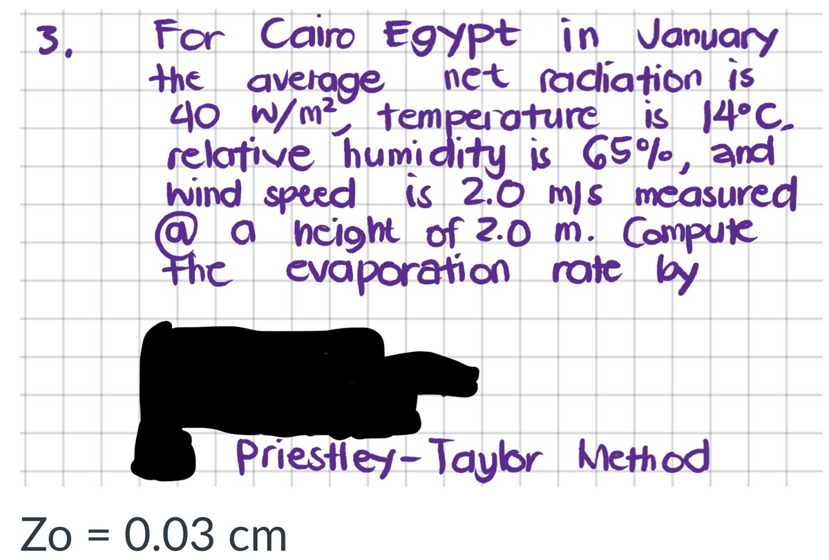 For Cairo EGypt in January
the average
40 W/m? temperature
relative humidity is 65%, and
hind speed is 2.0 mis measured
@ a ncight of 2.0 m. Compute
the evaporation rate by
3.
net radiation is
is 14°C.
Priestley-Taylor Method
Zo = 0.03 cm
%D
