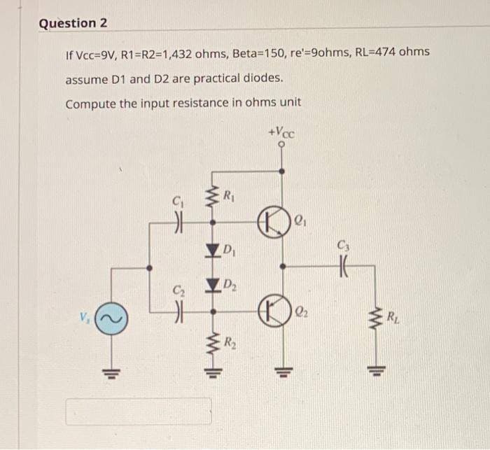 Question 2
If Vcc=9V, R1=R2=D1,432 ohms, Beta=150, re'=9ohms, RL=474 ohms
assume D1 and D2 are practical diodes.
Compute the input resistance in ohms unit
+Vcc
R1
C3
D
D2
C2
Q2
RL
V
R2
