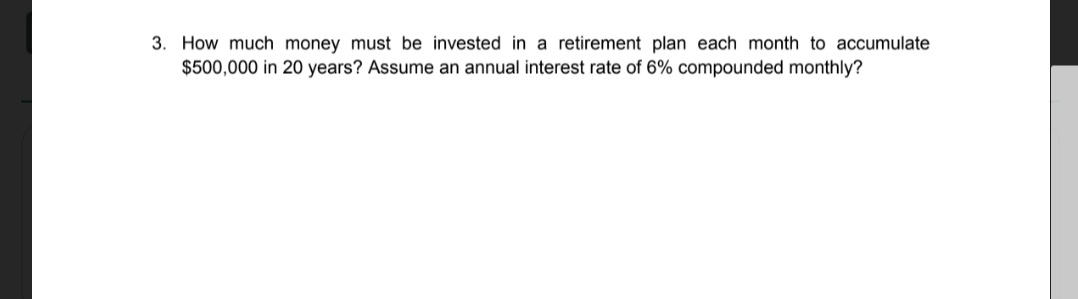 3. How much money must be invested in a retirement plan each month to accumulate
$500,000 in 20 years? Assume an annual interest rate of 6% compounded monthly?
