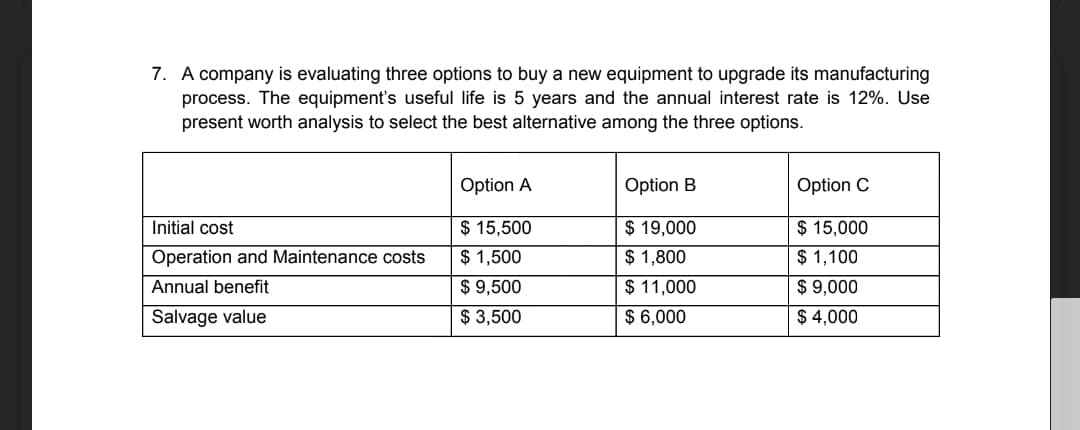 7. A company is evaluating three options to buy a new equipment to upgrade its manufacturing
process. The equipment's useful life is 5 years and the annual interest rate is 12%. Use
present worth analysis to select the best alternative among the three options.
Option A
Option B
Option C
$ 15,500
$ 15,000
$ 19,000
$ 1,800
Initial cost
Operation and Maintenance costs
$ 1,500
$ 1,100
Annual benefit
$ 9,500
$ 11,000
$ 9,000
Salvage value
$ 3,500
$ 6,000
$ 4,000

