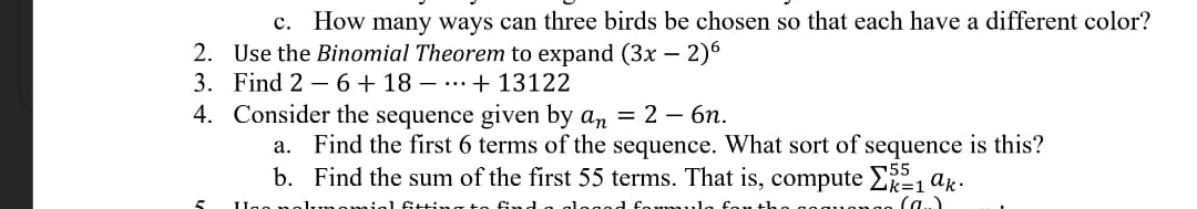 c. How many ways can three birds be chosen so that each have a different color?
2. Use the Binomial Theorem to expand (3x – 2)6
3. Find 2 – 6+ 18 – …….+ 13122
4. Consider the sequence given by an = 2 – 6n.
a. Find the first 6 terms of the sequence. What sort of sequence is this?
b. Find the sum of the first 55 terms. That is, compute Lk=1 ak•
555
(a..
