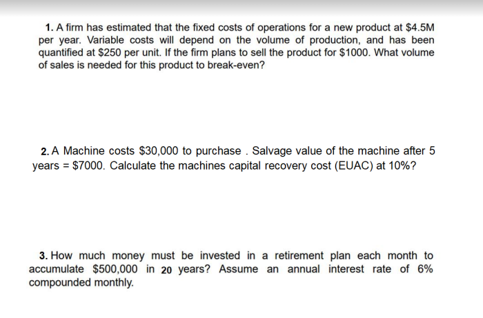 1. A firm has estimated that the fixed costs of operations for a new product at $4.5M
per year. Variable costs will depend on the volume of production, and has been
quantified at $250 per unit. If the firm plans to sell the product for $1000. What volume
of sales is needed for this product to break-even?
2. A Machine costs $30,000 to purchase . Salvage value of the machine after 5
years = $7000. Calculate the machines capital recovery cost (EUAC) at 10%?
3. How much money must be invested in a retirement plan each month to
accumulate $500,000 in 20 years? Assume an annual interest rate of 6%
compounded monthly.
