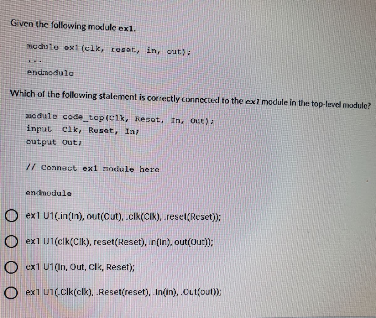 Given the following module exl.
module ex1 (clk, reset, in, out);
endmodule
Which of the following statement is correctly conncctcd to the ex1 module in the top-level module?
module code top (Clk, Reset, In, Out);
input Clk, Reset, In;
output Out;
//Connect exl module here
endmodule
Dex1 U1(.in(In), out(Out), .clk(Clk), reset(Reset),
O ex1 U1(clk(Clk), reset(Reset), in(In), out(Out);
O ex1 U1(In, Out, Clk, Reset);
O ex1 U1(.Cik(clk), Reset(reset), In(in), Out(out));
OO O O

