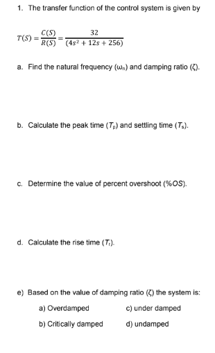 1. The transfer function of the control system is given by
T(S) =
C(S)
32
R(S) (4s² + 12s + 256)
a. Find the natural frequency (wn) and damping ratio (2).
b. Calculate the peak time (Tp) and settling time (Ts).
c. Determine the value of percent overshoot (%OS).
d. Calculate the rise time (T.).
e) Based on the value of damping ratio (2) the system is:
a) Overdamped
b) Critically damped
c) under damped
d) undamped