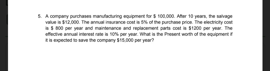 5. A company purchases manufacturing equipment for $ 100,000. After 10 years, the salvage
value is $12,000. The annual insurance cost is 5% of the purchase price. The electricity cost
is $ 800 per year and maintenance and replacement parts cost is $1200 per year. The
effective annual interest rate is 10% per year. What is the Present worth of the equipment if
it is expected to save the company $15,000 per year?
