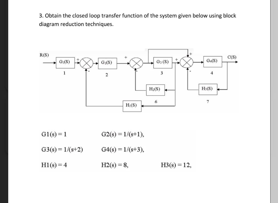3. Obtain the closed loop transfer function of the system given below using block
diagram reduction techniques.
R(S)
G₁(S)
1
G1(s) = 1
G3(s) = 1/(s+2)
H1(s) = 4
G₂(S)
2
H₁(S)
G2(s) = 1/(s+1),
G4(s) = 1/(s+3),
H2(s) = 8,
G3 (S)
H₂(S)
6
3
+
H3(s) = 12,
G4(S)
4
H3(S)
7
C(S)