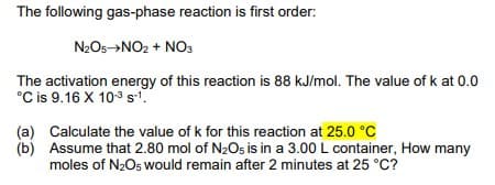 The following gas-phase reaction is first order:
N2O5→NO2 + NO3
The activation energy of this reaction is 88 kJ/mol. The value of k at 0.0
°C is 9.16 X 103 s.
(a) Calculate the value of k for this reaction at 25.0 °C
(b) Assume that 2.80 mol of N2Os is in a 3.00 L container, How many
moles of N2O5 would remain after 2 minutes at 25 °C?
