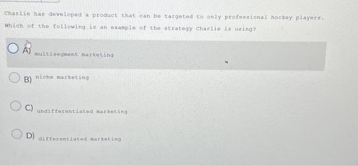 Charlie has developed a product that can be targeted to only professional hockey players.
Which of the following is an example of the
strategy Charlie is using?
OA
B)
multisegment marketing
niche marketing
C) undifferentiated marketing)
OD)
differentiated marketing