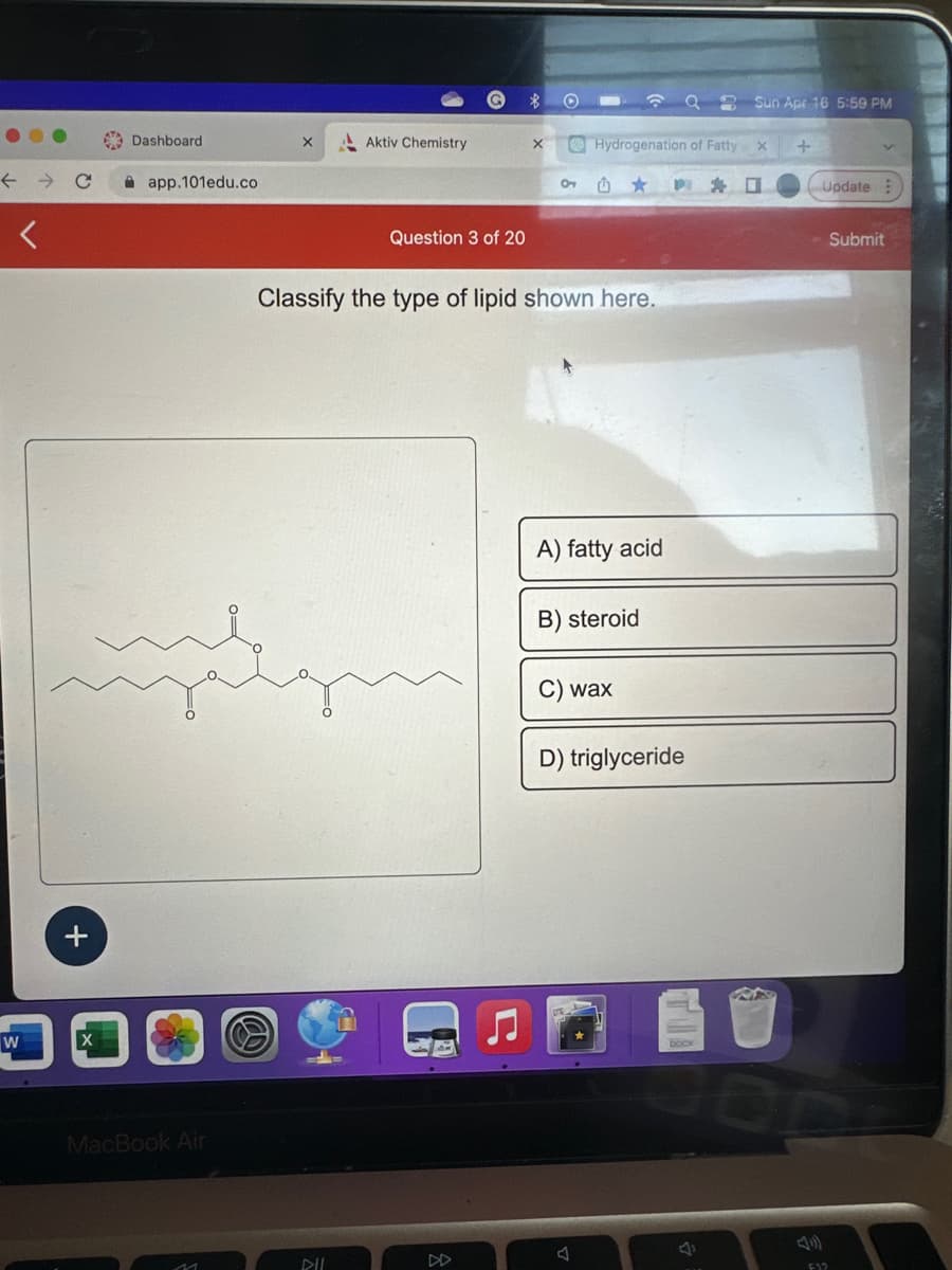 ←
W
+
X
Dashboard
app.101edu.co
MacBook Air
X
Aktiv Chemistry
DIL
Question 3 of 20
X
01
Classify the type of lipid shown here.
Hydrogenation of Fatty X +
A) fatty acid
B) steroid
wax
Sun Apr 16 5:59 PM
D) triglyceride
Update
F12
Submit