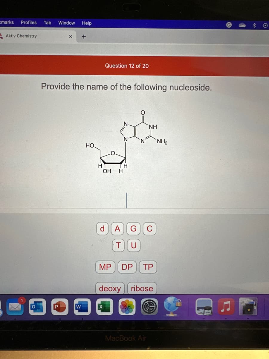 kmarks Profiles Tab Window Help
Aktiv Chemistry
X +
Provide the name of the following nucleoside.
W
HO.
Question 12 of 20
H
OH H
MP
N
H
ΝΗ
A G C
T U
DP TP
deoxy ribose
MacBook Air
NH₂
Q