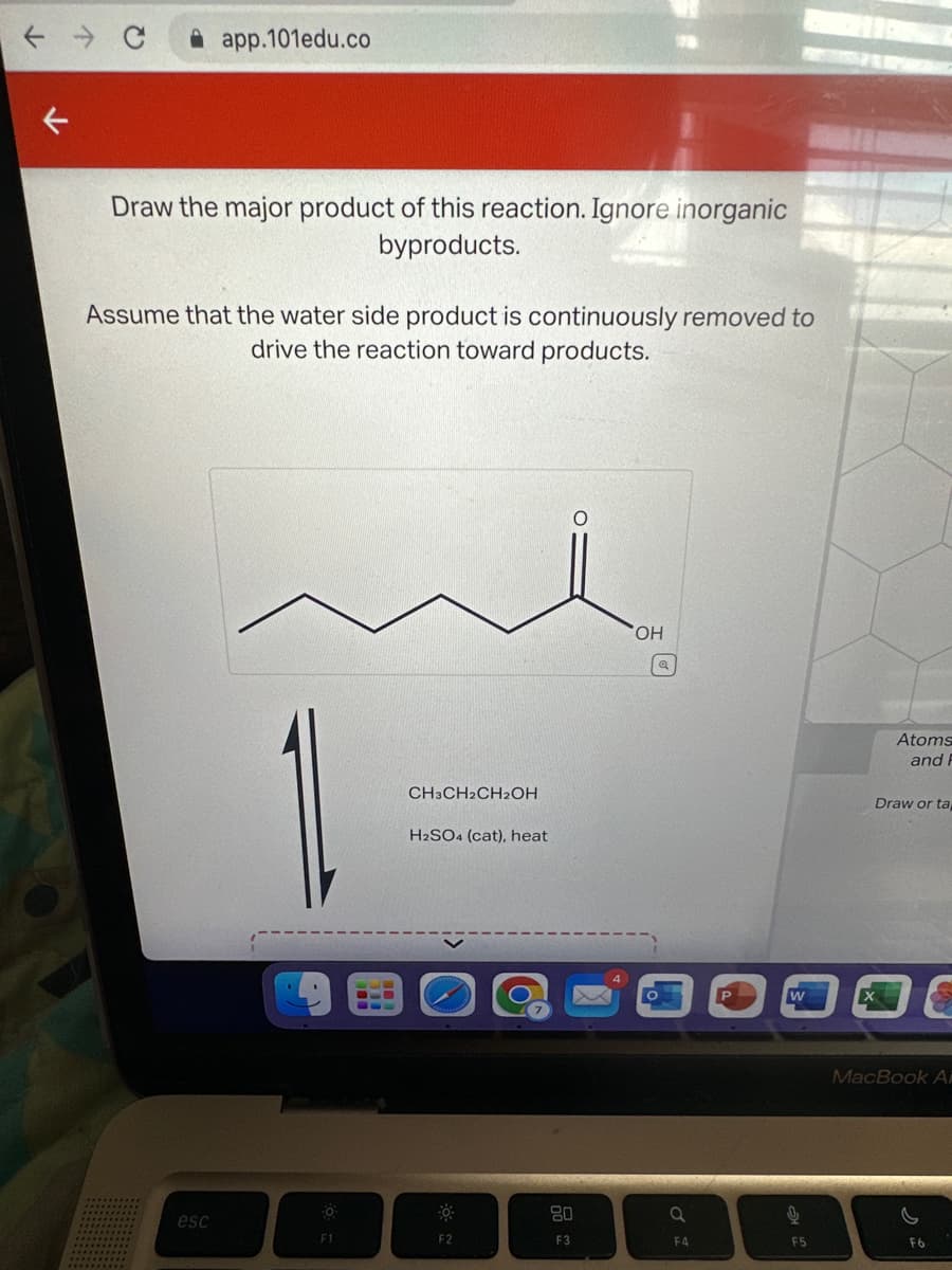 app.101edu.co
Draw the major product of this reaction. Ignore inorganic
byproducts.
Assume that the water side product is continuously removed to
drive the reaction toward products.
esc
F1
CH3CH2CH2OH
H2SO4 (cat), heat
☀
F2
80
F3
OH
a
F4
W
Q
F5
Atoms
and P
Draw or ta
MacBook A
C
F6