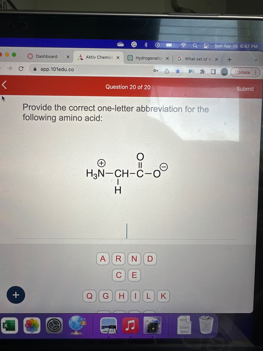 X
+
Dashboard
X
app.101edu.co
Aktiv Chemist X
Question 20 of 20
Hydrogenation X
Provide the correct one-letter abbreviation for the
following amino acid:
H3N-CH-C-0
H
A
Q G
R N D
C E
HILK
G What set of w X
☐
Sun Apr 16 6:47 PM
DOCX
+
Update:
Submit