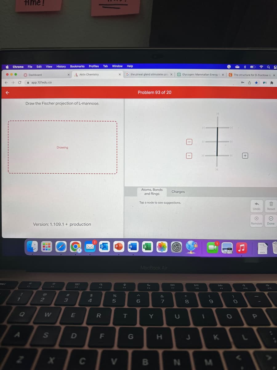 Chrome File Edit View History
●●●
← →> C
time!
7
Q
Dashboard
app.101edu.co
FI
Draw the Fischer projection of L-mannose.
2
W
S
Version: 1.109.1+ production
k
34
X
X
Bookmarks Profiles Tab
Drawing
3
Aktiv Chemistry
80
F3
E
D
C
$
4
FA
R
F
Window
P
%
5
V
Help
X G the pineal gland stimulates pro x Glycogen: Mammalian Energy X
X
↓
FS
T
W
G
Problem 93 of 20
Atoms, Bonds
and Rings
Tap a node to see suggestions.
MacBook Air
6
FG
Y
B
&
7
H
Charges
F7
U
N
00
*
8
J
H
1
(
9
H
H
DE
K
Q8
C The structure for D-fructose is X
H
H
H
)
O
OT M
<
F10
Undo Reset
Ⓡ
Remove
-
PI
P
DOCX
♡
Done
FW
A