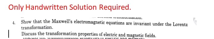 Only Handwritten Solution Required.
4. Show that the Maxwell's electromagnetic equations are invariant under the Lorentz
transformation.
Discuss the transformation properties of electric and magnetic fields.
