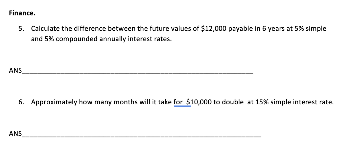 Finance.
5. Calculate the difference between the future values of $12,000 payable in 6 years at 5% simple
and 5% compounded annually interest rates.
ANS
6. Approximately how many months will it take for $10,000 to double at 15% simple interest rate.
ANS