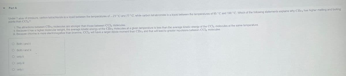 Part A
Under 1 atm of pressure, carbon tetrachloride is a liquid between the temperatures of -23°C and 77 °C, while carbon tetrabromide is a liquid between the temperatures of 95 °C and 190 °C. Which of the following statements explains why CBr4 has higher melting and boiling
points than CCl4?
i. The attractions between CBг4 molecules are stronger than those between CCL, molecules.
ii. Because it has a higher molecular weight, the average kinetic energy of the CBr, molecules at a given temperature is less than the average kinetic energy of the CCl4 molecules at the same temperature.
iii. Because chlorine is more electronegative than bromine, CCL will have a larger dipole moment than CBr, and that will lead to greater repulsions between CCl4 molecules.
Both i and i
O Both i and iii
O only i
O only iii
O only i