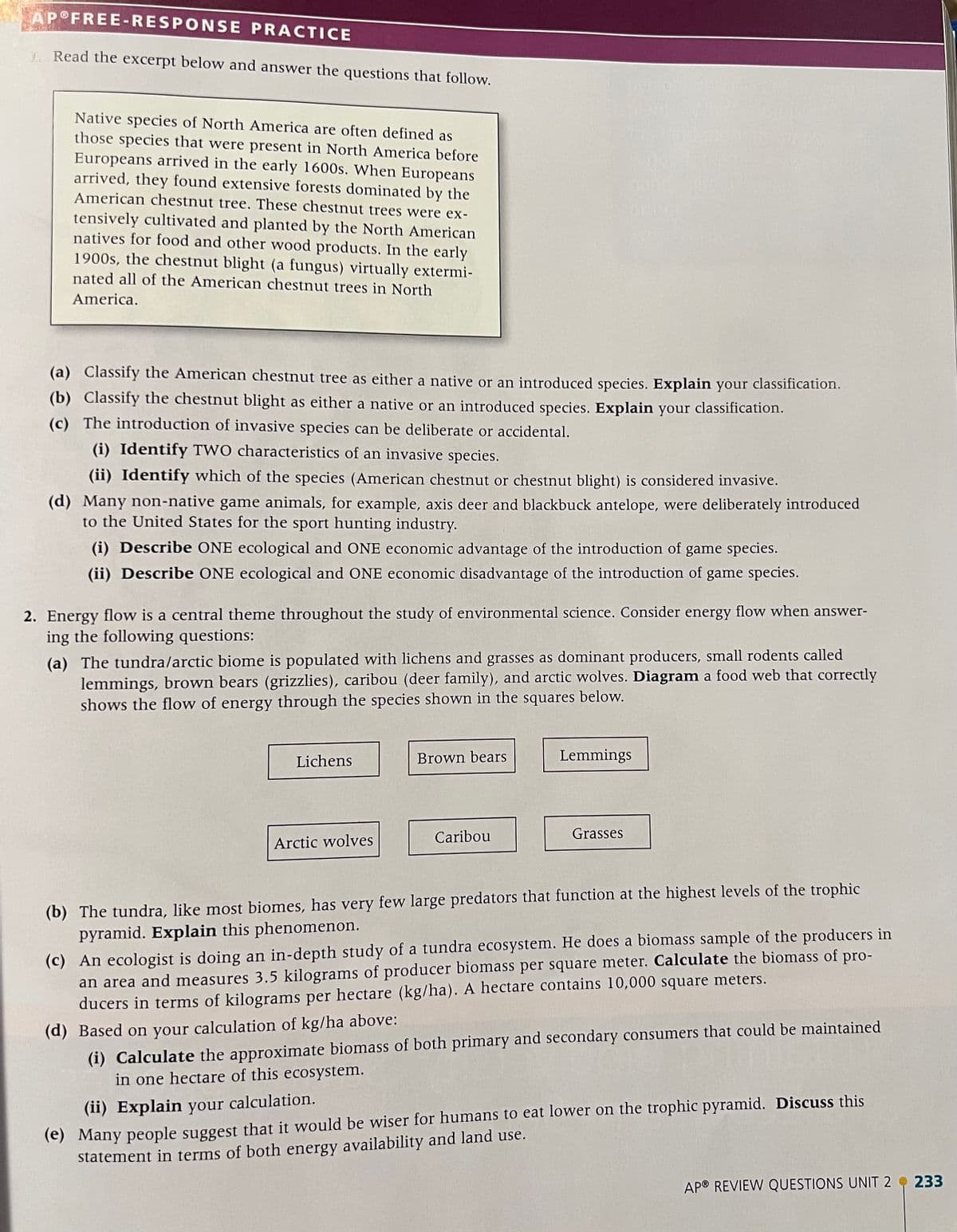 AP FREE-RESPONSE
PRACTICE
1. Read the excerpt below and answer the questions that follow.
Native species of North America are often defined as
those species that were present in North America before
Europeans arrived in the early 1600s. When Europeans
arrived, they found extensive forests dominated by the
American chestnut tree. These chestnut trees were ex-
tensively cultivated and planted by the North American
natives for food and other wood products. In the early
1900s, the chestnut blight (a fungus) virtually extermi-
nated all of the American chestnut trees in North
America.
(a) Classify the American chestnut tree as either a native or an introduced species. Explain your classification.
(b) Classify the chestnut blight as either a native or an introduced species. Explain your classification.
(c) The introduction of invasive species can be deliberate or accidental.
(i) Identify TWO characteristics of an invasive species.
(ii) Identify which of the species (American chestnut or chestnut blight) is considered invasive.
(d) Many non-native game animals, for example, axis deer and blackbuck antelope, were deliberately introduced
to the United States for the sport hunting industry.
(i) Describe ONE ecological and ONE economic advantage of the introduction of game species.
(ii) Describe ONE ecological and ONE economic disadvantage of the introduction of game species.
2. Energy flow is a central theme throughout the study of environmental science. Consider energy flow when answer-
ing the following questions:
(a) The tundra/arctic biome is populated with lichens and grasses as dominant producers, small rodents called
lemmings, brown bears (grizzlies), caribou (deer family), and arctic wolves. Diagram a food web that correctly
shows the flow of energy through the species shown in the squares below.
Lichens
Arctic wolves
Brown bears
Caribou
Lemmings
Grasses
(b) The tundra, like most biomes, has very few large predators that function at the highest levels of the trophic
pyramid. Explain this phenomenon.
(c) An ecologist is doing an in-depth study of a tundra ecosystem. He does a biomass sample of the producers in
an area and measures 3.5 kilograms of producer biomass per square meter. Calculate the biomass of pro-
ducers in terms of kilograms per hectare (kg/ha). A hectare contains 10,000 square meters.
(d) Based on your calculation of kg/ha above:
(i) Calculate the approximate biomass of both primary and secondary consumers that could be maintained
in one hectare of this ecosystem.
(ii) Explain your calculation.
(e) Many people suggest that it would be wiser for humans to eat lower on the trophic pyramid. Discuss this
statement in terms of both energy availability and land use.
APⓇ REVIEW QUESTIONS UNIT 2 233