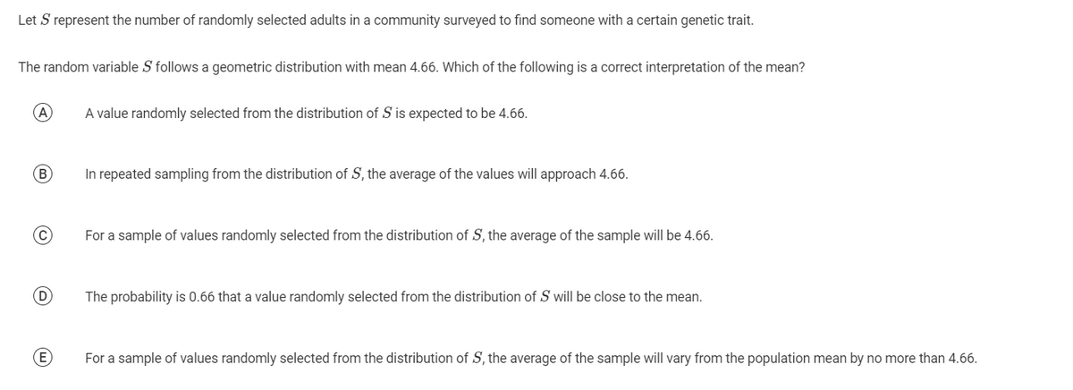 Let S represent the number of randomly selected adults in a community surveyed to find someone with a certain genetic trait.
The random variable S follows a geometric distribution with mean 4.66. Which of the following is a correct interpretation of the mean?
(A)
(B)
(С
D
E
A value randomly selected from the distribution of S is expected to be 4.66.
In repeated sampling from the distribution of S, the average of the values will approach 4.66.
For a sample of values randomly selected from the distribution of S, the average of the sample will be 4.66.
The probability is 0.66 that a value randomly selected from the distribution of S will be close to the mean.
For a sample of values randomly selected from the distribution of S, the average of the sample will vary from the population mean by no more than 4.66.
