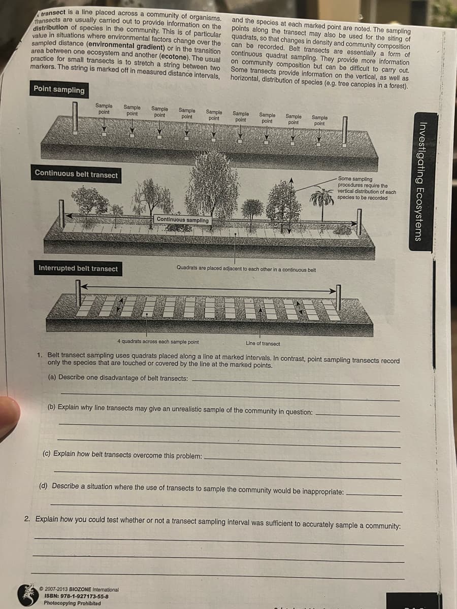 transect is a line placed across a community of organisms.
Transects are usually carried out to provide information on the
distribution of species in the community. This is of particular
value in situations where environmental factors change over the
sampled distance (environmental gradient) or in the transition
area between one ecosystem and another (ecotone). The usual
practice for small transects is to stretch a string between two
markers. The string is marked off in measured distance intervals,
Point sampling
Sample
point
Continuous belt transect
Interrupted belt transect
Sample
point
Sample
point
Sample
point
Sample
point
Continuous sampling
© 2007-2013 BIOZONE International
ISBN: 978-1-927173-55-8
Photocopying Prohibited
and the species at each marked point are noted. The sampling
quadrats, so that changes in density and community composition
points along the transect may also be used for the siting of
can be recorded. Belt transects are essentially a form of
continuous quadrat sampling. They provide more information
on community composition but can be difficult to carry out.
Some transects provide information on the vertical, as well as
horizontal, distribution of species (e.g. tree canopies in a forest).
(c) Explain how belt transects overcome this problem:
Sample
point
Sample
point
Sample
point
Sample
point
Quadrats are placed adjacent to each other in a continuous belt
TU
4 quadrats across each sample point
Line of transect
1. Belt transect sampling uses quadrats placed along a line at marked intervals. In contrast, point sampling transects record
only the species that are touched or covered by the line at the marked points.
(a) Describe one disadvantage of belt transects:
(b) Explain why line transects may give an unrealistic sample of the community in question:
Some sampling
procedures require the
vertical distribution of each
species to be recorded
(d) Describe a situation where the use of transects to sample the community would be inappropriate:
2. Explain how you could test whether or not a transect sampling interval was sufficient to accurately sample a community:
Investigating Ecosystems