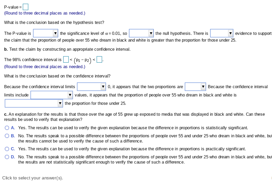 P-value =
(Round to three decimal places as needed.)
What is the conclusion based on the hypothesis test?
The P-value is
v the significance level of a = 0.01, so
v the null hypothesis. There is
v evidence to support
the claim that the proportion of people over 55 who dream in black and white is greater than the proportion for those under 25.
b. Test the claim by constructing an appropriate confidence interval.
The 98% confidence interval is O< (P1 - P2) <U.
(Round to three decimal places as needed.)
What is the conclusion based on the confidence interval?
Because the confidence interval limits
V 0, it appears that the two proportions are
v Because the confidence interval
limits include
values, it appears that the proportion of people over 55 who dream in black and white is
the proportion for those under 25.
c. An explanation for the results is that those over the age of 55 grew up exposed to media that was displayed in black and white. Can these
results be used to verify that explanation?
O A. Yes. The results can be used to verify the given explanation because the difference in proportions is statistically significant.
O B. No. The results speak to a possible difference between the proportions of people over 55 and under 25 who dream in black and white, but
the results cannot be used to verify the cause of such a difference.
C. Yes. The results can be used to verify the given explanation because the difference in proportions is practically significant.
O D. No. The results speak to a possible difference between the proportions of people over 55 and under 25 who dream in black and white, but
the results are not statistically significant enough to verify the cause of such a difference.
Click to select your answer(s).
