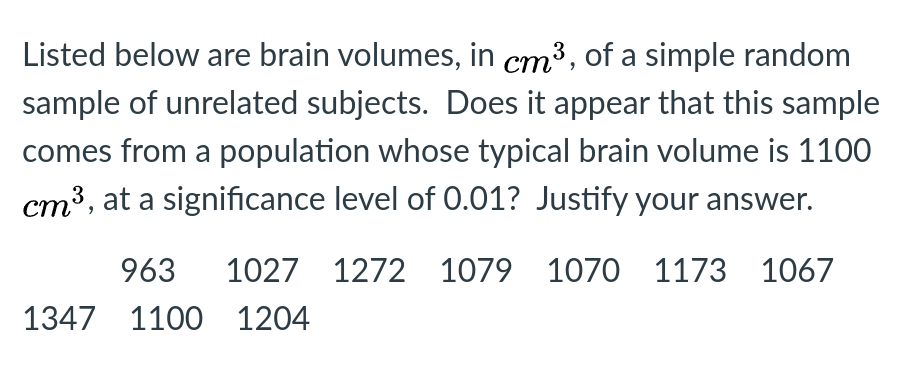 Listed below are brain volumes, in cm³, of a simple random
sample of unrelated subjects. Does it appear that this sample
comes from a population whose typical brain volume is 1100
cm³, at a significance level of 0.01? Justify your answer.
963
1027 1272 1079 1070 1173 1067
1347 1100 1204
