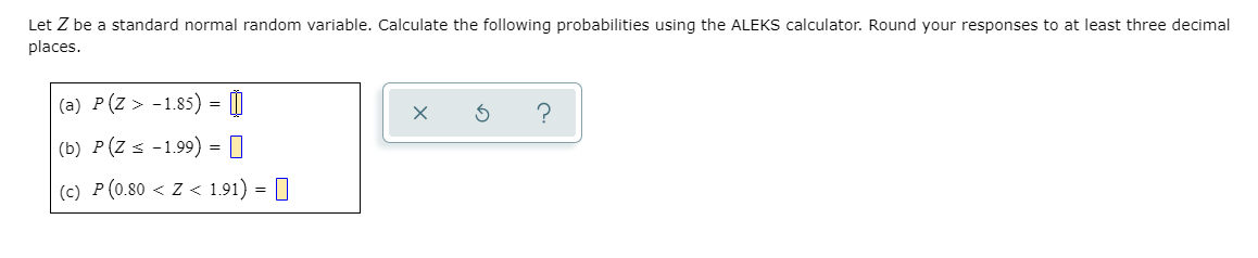 Let Z be a standard normal random variable. Calculate the following probabilities using the ALEKS calculator. Round your responses to at least three decimal
places.
(a) P(Z > -1.85) = 0
(b) P(Z s -1.99) = []
(c) P (0.80 < z < 1.91) = |
