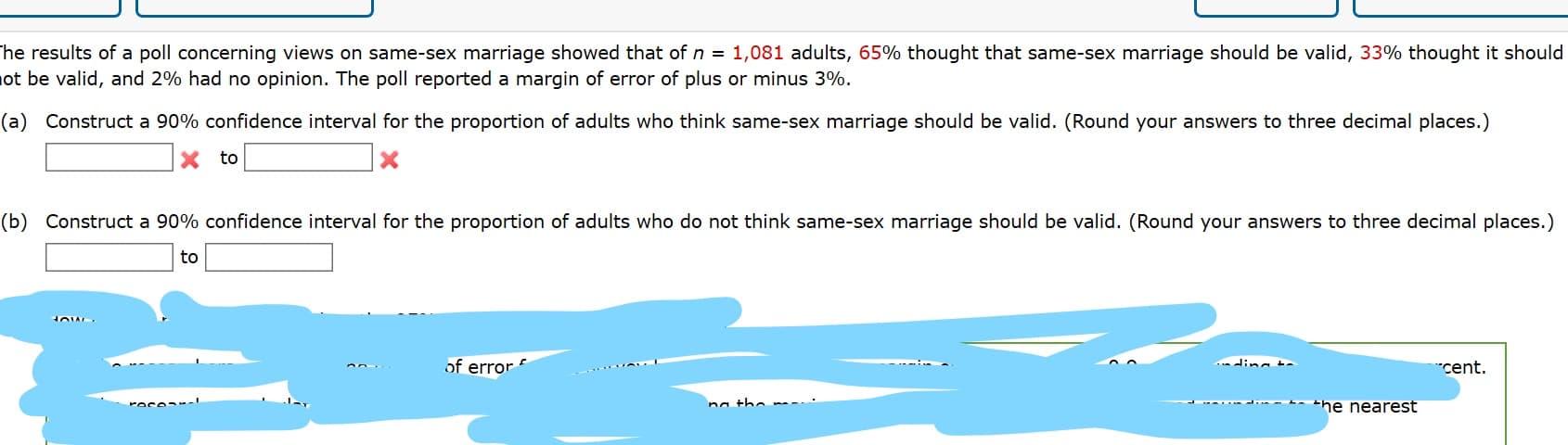 he results of a poll concerning views on same-sex marriage showed that of n = 1,081 adults, 65% thought that same-sex marriage should be valid, 33% thought it should
ot be valid, and 2% had no opinion. The poll reported a margin of error of plus or minus 3%.
(a) Construct a 90% confidence interval for the proportion of adults who think same-sex marriage should be valid. (Round your answers to three decimal places.)
to
(b) Construct a 90% confidence interval for the proportion of adults who do not think same-sex marriage should be valid. (Round your answers to three decimal places.)
to
of error
ding t
cent.
- -- the nearest
na the
