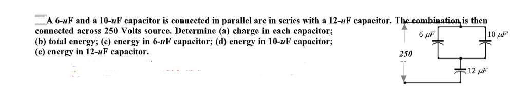 A 6-uF and a 10-uF capacitor is connected in parallel are in series with a 12-uF capacitor. The combination is then
connected across 250 Volts source. Determine (a) charge in each capacitor;
(b) total energy; (c) energy in 6-uF capacitor; (d) energy in 10-uF capacitor;
(e) energy in 12-uF capacitor.
6 uF
10 µF
250
*12 F
