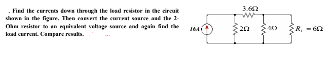 . Find the currents down through the load resistor in the circuit
shown in the figure. Then convert the current source and the 2-
Ohm resistor to an equivalent voltage source and again find the
load current. Compare results.
3.62
164
42
R
= 62
