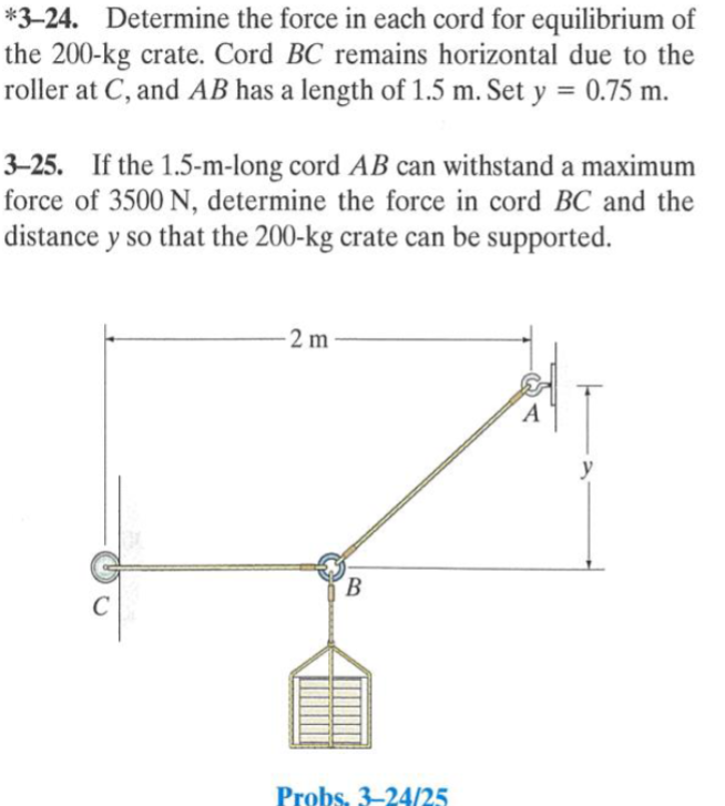 *3-24. Determine the force in each cord for equilibrium of
the 200-kg crate. Cord BC remains horizontal due to the
roller at C, and AB has a length of 1.5 m. Set y = 0.75 m.
3-25. If the 1.5-m-long cord AB can withstand a maximum
force of 3500 N, determine the force in cord BC and the
distance y so that the 200-kg crate can be supported.
2 m-
B
Probs. 3-24/25