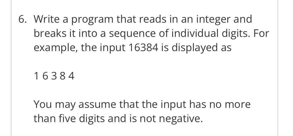 6. Write a program that reads in an integer and
breaks it into a sequence of individual digits. For
example, the input 16384 is displayed as
16384
You may assume that the input has no more
than five digits and is not negative.