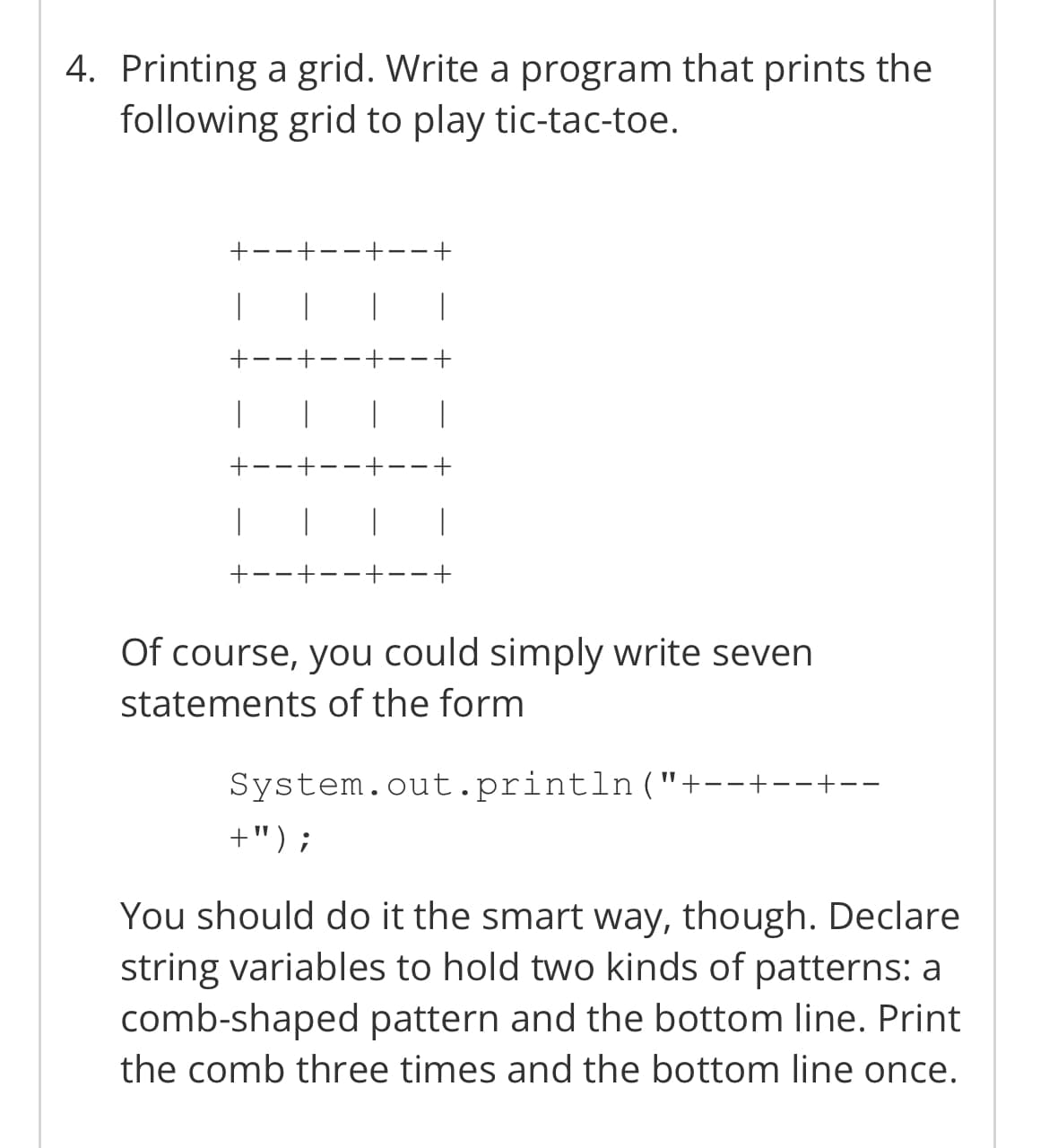 4. Printing a grid. Write a program that prints the
following grid to play tic-tac-toe.
|
1
I
+
---+
|
I
--+
Of course, you could simply write seven
statements of the form
System.out.println("+--+--+--
+") ;
You should do it the smart way, though. Declare
string variables to hold two kinds of patterns: a
comb-shaped pattern and the bottom line. Print
the comb three times and the bottom line once.
+