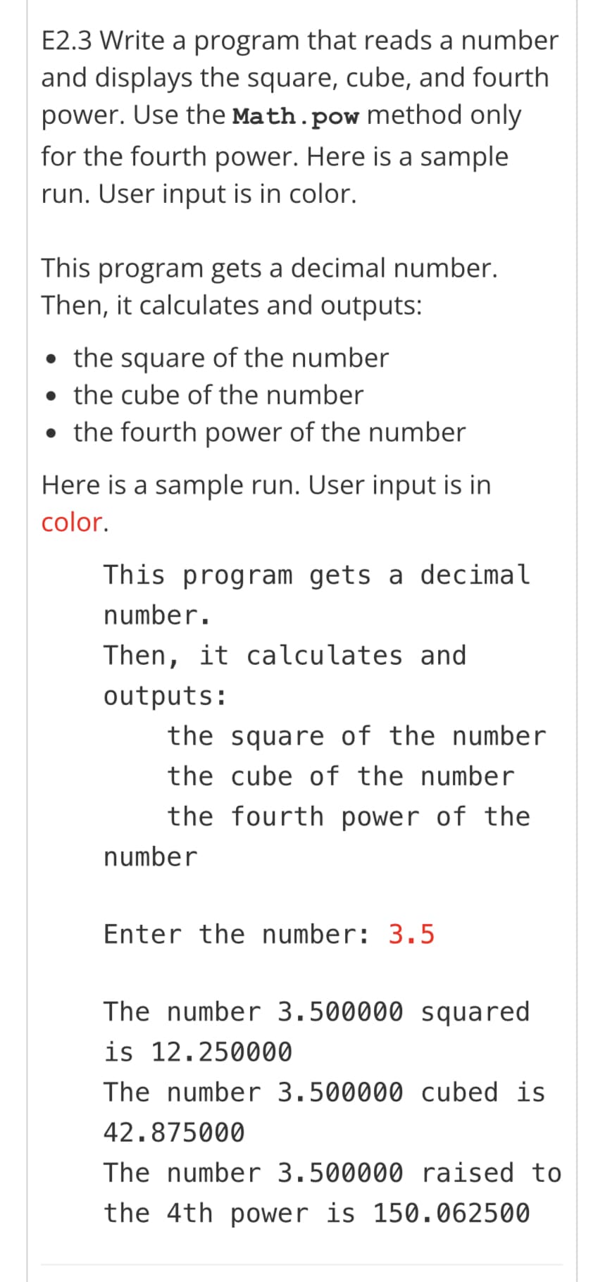 E2.3 Write a program that reads a number
and displays the square, cube, and fourth
power. Use the Math.pow method only
for the fourth power. Here is a sample
run. User input is in color.
This program gets a decimal number.
Then, it calculates and outputs:
• the square of the number
the cube of the number
the fourth power of the number
Here is a sample run. User input is in
color.
This program gets a decimal
number.
Then, it calculates and
outputs:
the square of the number
the cube of the number
the fourth power of the
number
Enter the number: 3.5
The number 3.500000 squared
is 12.250000
The number 3.500000 cubed is
42.875000
The number 3.500000 raised to
the 4th power is 150.062500