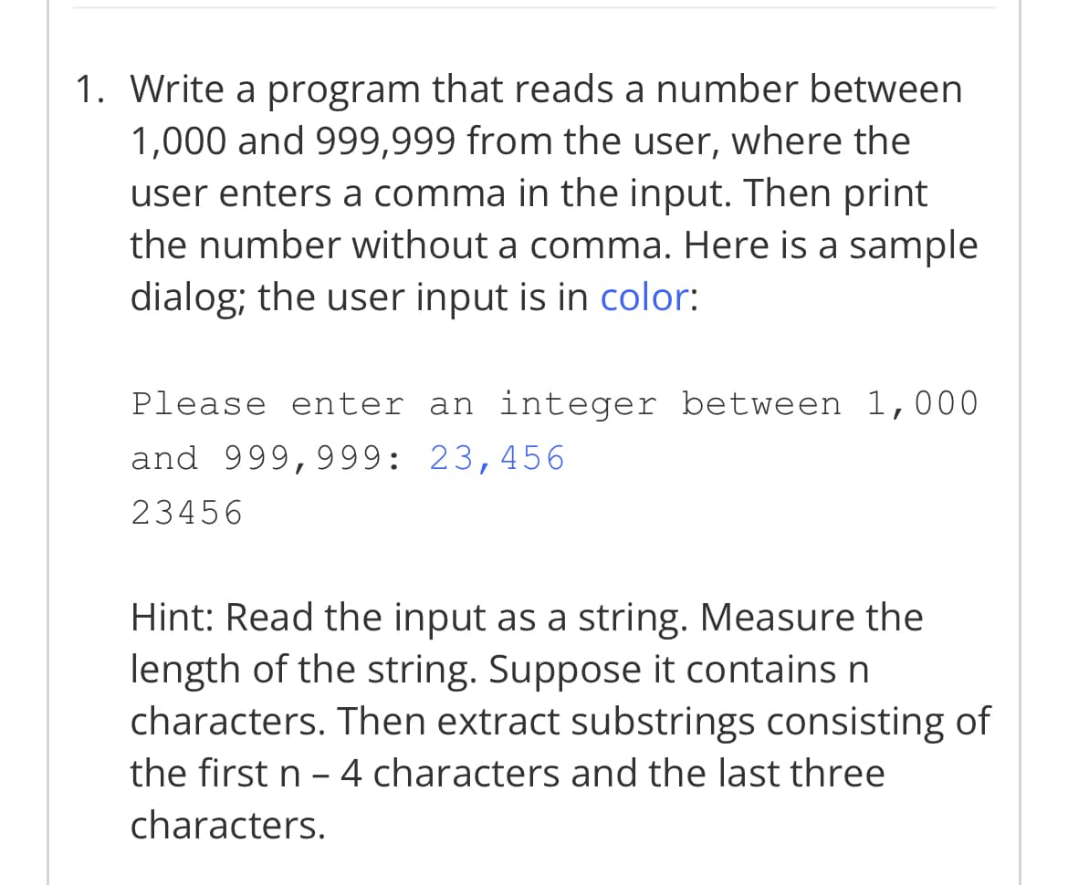 1. Write a program that reads a number between
1,000 and 999,999 from the user, where the
user enters a comma in the input. Then print
the number without a comma. Here is a sample
dialog; the user input is in color:
Please enter an integer between 1,000
and 999,999: 23,456
23456
Hint: Read the input as a string. Measure the
length of the string. Suppose it contains n
characters. Then extract substrings consisting of
the first n - 4 characters and the last three
characters.