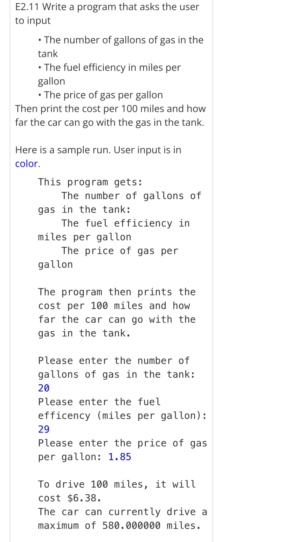 E2.11 Write a program that asks the user
to input
• The number of gallons of gas in the
tank
• The fuel efficiency in miles per
gallon
• The price of gas per gallon
Then print the cost per 100 miles and how
far the car can go with the gas in the tank.
Here is a sample run. User input is in
color.
This program gets:
The number of gallons of
gas in the tank:
The fuel efficiency in
miles per gallon
The price of gas per
gallon
The program then prints the
cost per 100 miles and how
far the car can go with the
gas in the tank.
Please enter the number of
gallons of gas in the tank:
20
Please enter the fuel
efficency (miles per gallon):
29
Please enter the price of gas
per gallon: 1.85
To drive 100 miles, it will
cost $6.38.
The car can currently drive a
maximum of 580.000000 miles.