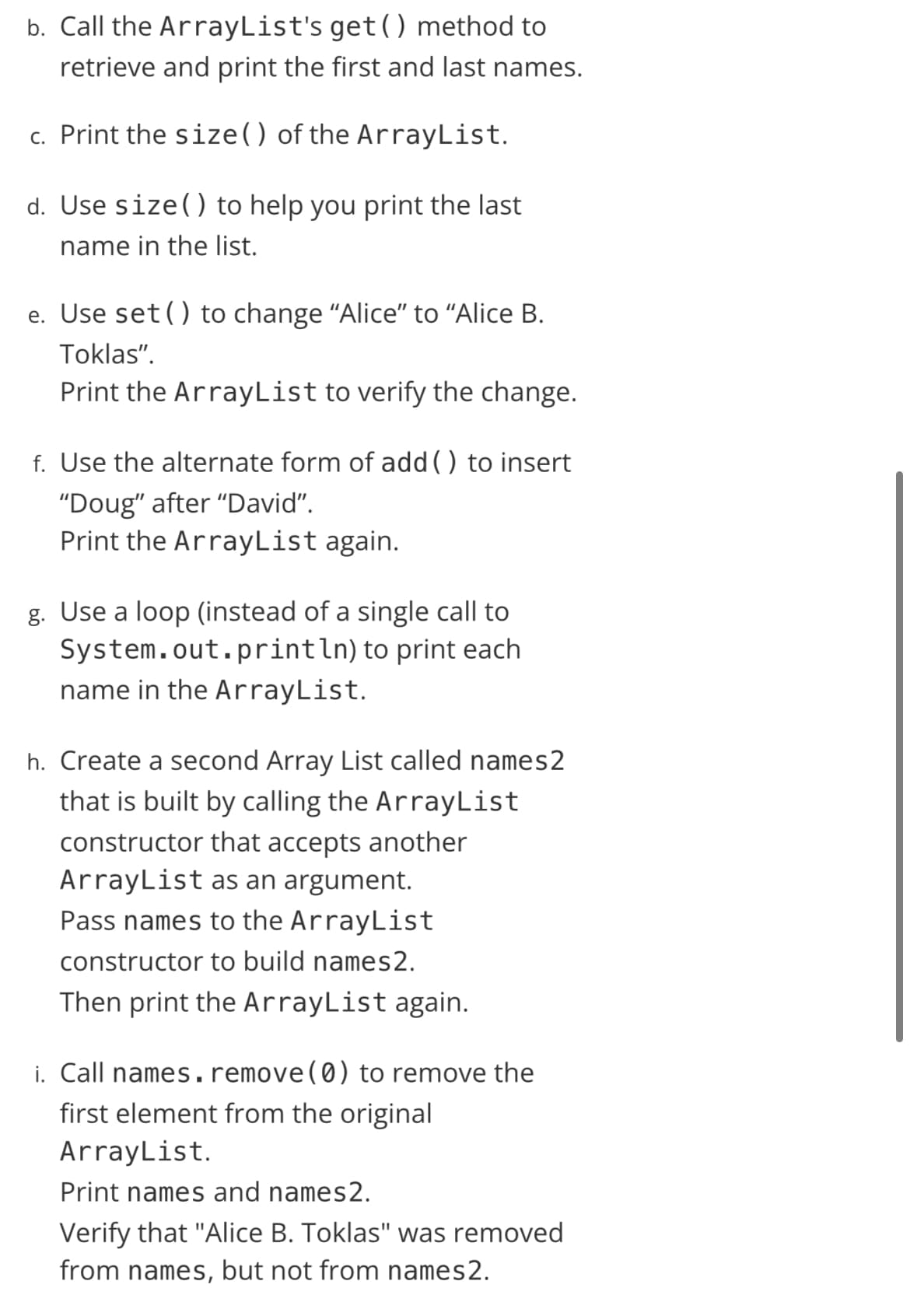 b. Call the ArrayList's get() method to
retrieve and print the first and last names.
c. Print the size() of the ArrayList.
d. Use size() to help you print the last
name in the list.
e. Use set() to change "Alice" to "Alice B.
Toklas".
Print the ArrayList to verify the change.
f. Use the alternate form of add () to insert
"Doug" after "David".
Print the ArrayList again.
g. Use a loop (instead of a single call to
System.out.println) to print each
name in the ArrayList.
h. Create a second Array List called names2
that is built by calling the ArrayList
constructor that accepts another
ArrayList as an argument.
Pass names to the ArrayList
constructor to build names2.
Then print the ArrayList again.
i. Call names. remove(0) to remove the
first element from the original
ArrayList.
Print names and names2.
Verify that "Alice B. Toklas" was removed
from names, but not from names2.
