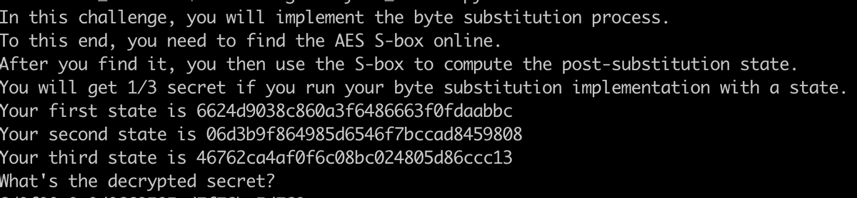 In this challenge, you will implement the byte substitution process.
To this end, you need to find the AES S-box online.
After you find it, you then use the S-box to compute the post-substitution state.
You will get 1/3 secret if you run your byte substitution implementation with a state.
Your first state is 6624d9038c860a3f6486663fØfdaabbc
Your second state is 06d3b9f864985d6546f7bccad8459808
Your third state is 46762ca4afØf6c08bc024805d86ccc13
What's the decrypted secret?
