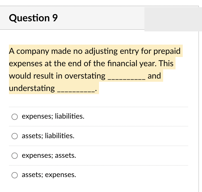 Question 9
A company made no adjusting entry for prepaid
expenses at the end of the financial year. This
would result in overstating
and
understating ____
expenses; liabilities.
assets; liabilities.
expenses; assets.
assets; expenses.