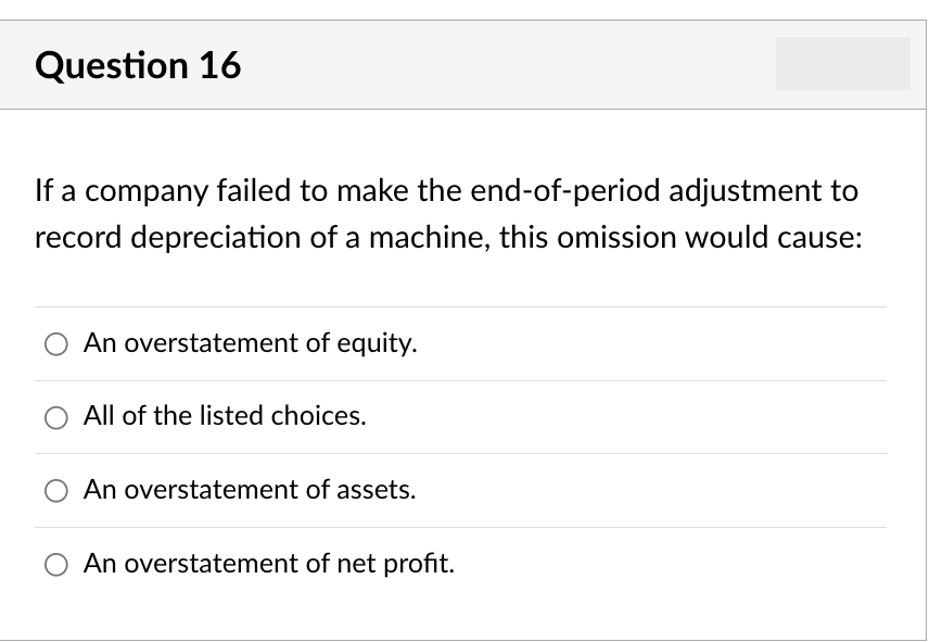 Question 16
If a company failed to make the end-of-period adjustment to
record depreciation of a machine, this omission would cause:
An overstatement of equity.
O All of the listed choices.
An overstatement of assets.
An overstatement of net profit.