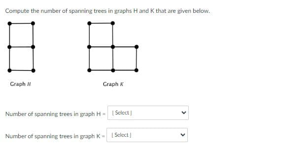 Compute the number of spanning trees in graphs H and K that are given below.
Graph H
Graph K
Number of spanning trees in graph H- [Select]
Number of spanning trees in graph K -
[Select]
>
>