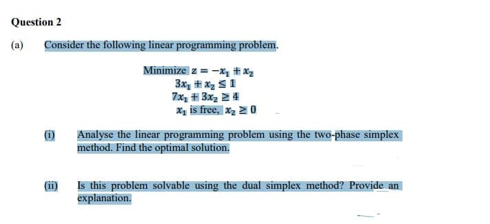 Question 2
(a) Consider the following linear programming problem.
Minimize z = -₁ #x₂
3x₁ + x₂ ≤ 1
7x₂ + 3x₂ ≥ 4
X₁ is free, x₂ > 0
Analyse the linear programming problem using the two-phase simplex
method. Find the optimal solution.
Is this problem solvable using the dual simplex method? Provide an
explanation.