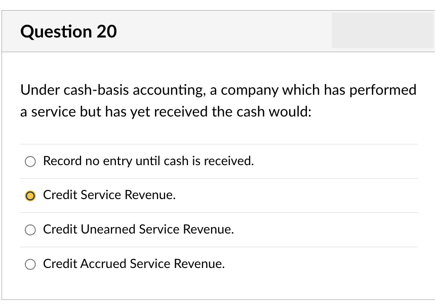 Question 20
Under cash-basis accounting, a company which has performed
a service but has yet received the cash would:
Record no entry until cash is received.
O Credit Service Revenue.
O Credit Unearned Service Revenue.
O Credit Accrued Service Revenue.