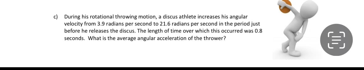 c) During his rotational throwing motion, a discus athlete increases his angular
velocity from 3.9 radians per second to 21.6 radians per second in the period just
before he releases the discus. The length of time over which this occurred was 0.8
seconds. What is the average angular acceleration of the thrower?
OC