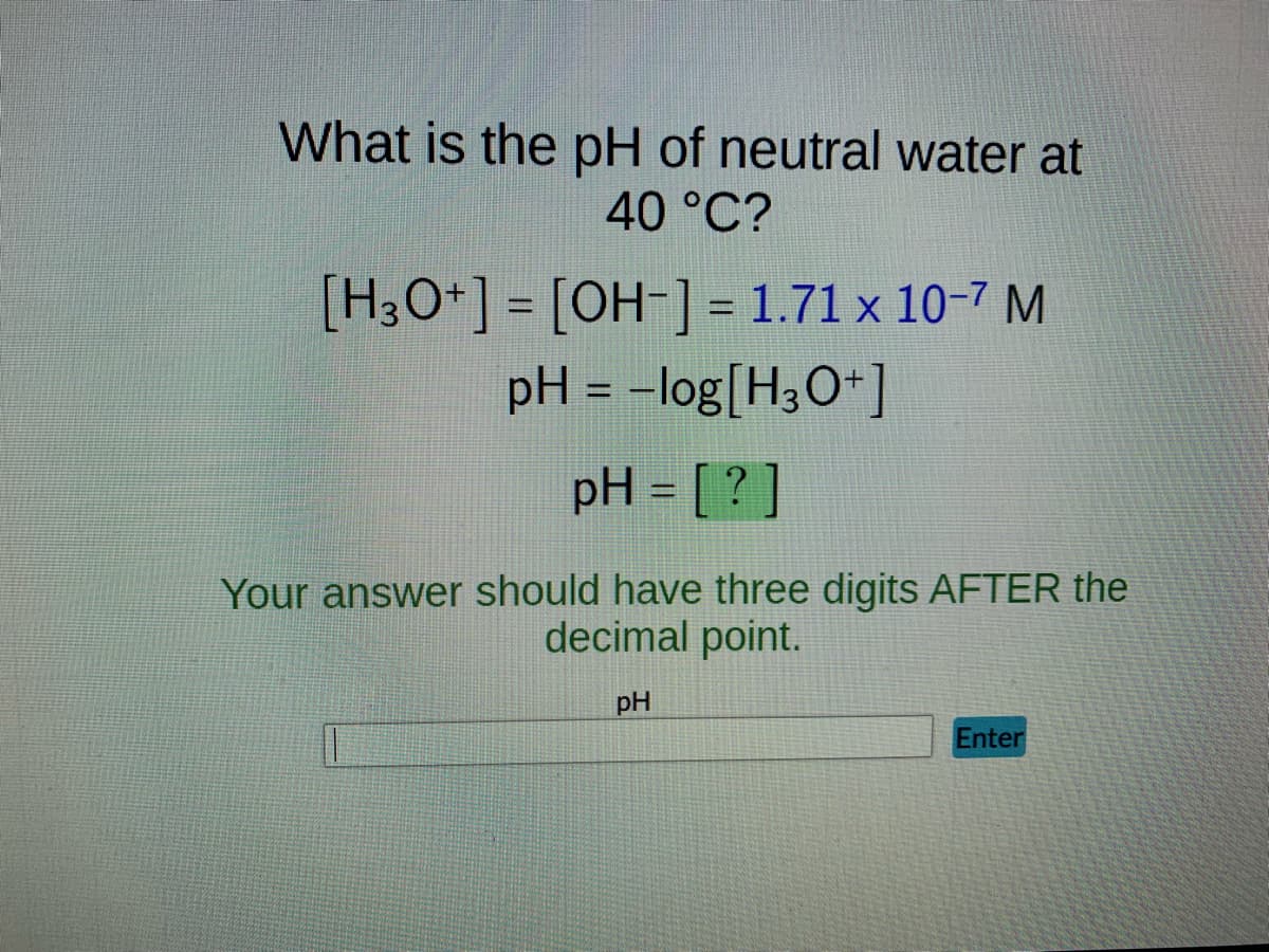What is the pH of neutral water at
40 °C?
[H3O+] = [OH-] = 1.71 x 10-7 M
pH = -log[H3O+]
pH = [?]
Your answer should have three digits AFTER the
decimal point.
pH
Enter