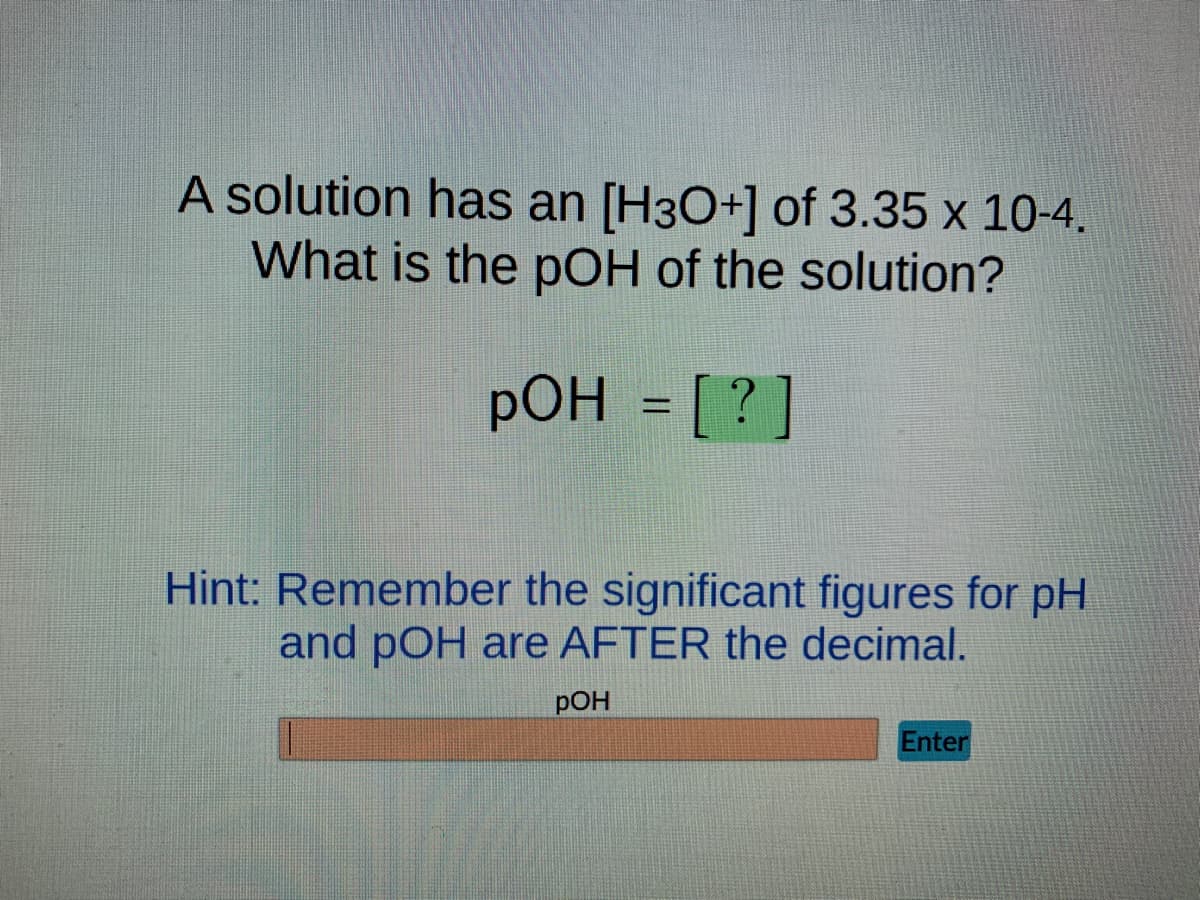 A solution has an [H3O+] of 3.35 x 10-4.
What is the pOH of the solution?
pOH = [?]
Hint: Remember the significant figures for pH
and pOH are AFTER the decimal.
POH
Enter