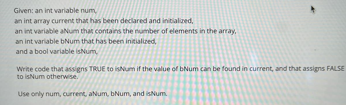 Given: an int variable num,
an int array current that has been declared and initialized,
an int variable aNum that contains the number of elements in the array,
an int variable bNum that has been initialized,
and a bool variable isNum,
Write code that assigns TRUE to isNum if the value of bNum can be found in current, and that assigns FALSE
to isNum otherwise.
Use only num, current, aNum, bNum, and isNum.
